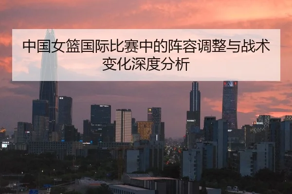 中国女篮国际比赛中的阵容调整与战术变化深度分析