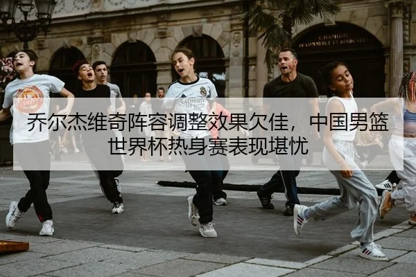 乔尔杰维奇阵容调整效果欠佳，中国男篮世界杯热身赛表现堪忧