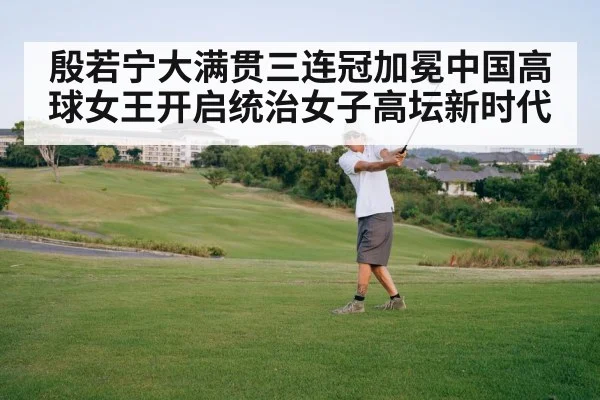 殷若宁大满贯三连冠加冕中国高球女王开启统治女子高坛新时代